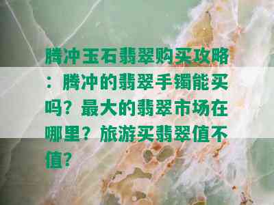 腾冲玉石翡翠购买攻略：腾冲的翡翠手镯能买吗？更大的翡翠市场在哪里？旅游买翡翠值不值？