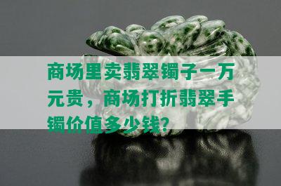 商场里卖翡翠镯子一万元贵，商场打折翡翠手镯价值多少钱？