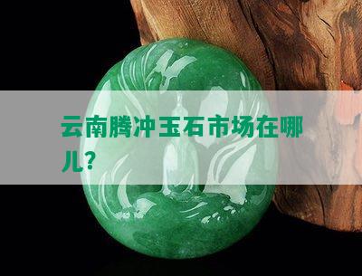 云南腾冲玉石市场在哪儿？