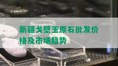 新疆戈壁玉原石批发价格及市场趋势