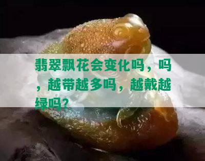 翡翠飘花会变化吗，吗，越带越多吗，越戴越绿吗？