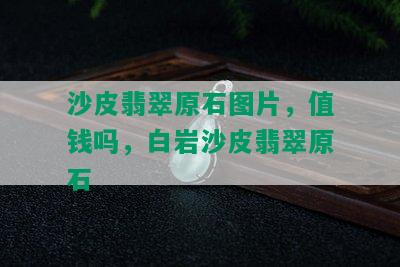 沙皮翡翠原石图片，值钱吗，白岩沙皮翡翠原石