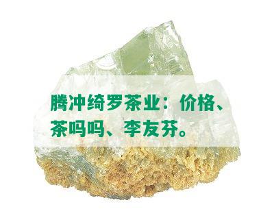 腾冲绮罗茶业：价格、茶吗吗、李友芬。