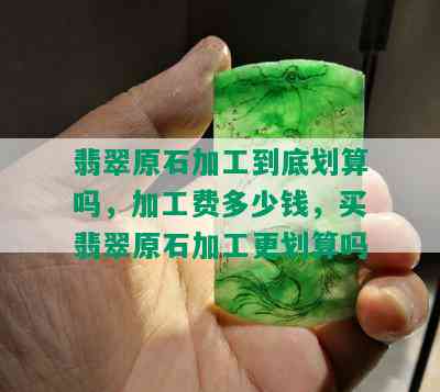 翡翠原石加工到底划算吗，加工费多少钱，买翡翠原石加工更划算吗