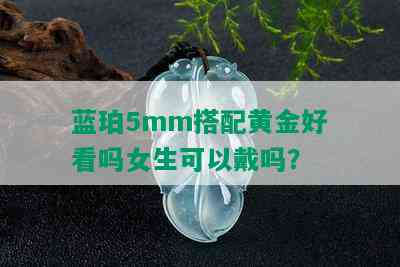 蓝珀5mm搭配黄金好看吗女生可以戴吗？