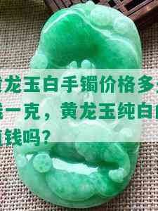 黄龙玉白手镯价格多少钱一克，黄龙玉纯白的值钱吗？