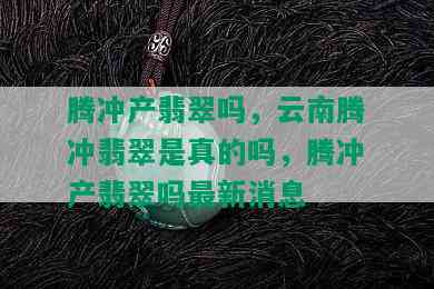 腾冲产翡翠吗，云南腾冲翡翠是真的吗，腾冲产翡翠吗最新消息