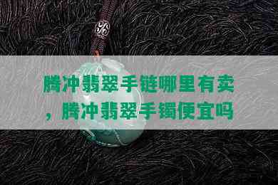 腾冲翡翠手链哪里有卖，腾冲翡翠手镯便宜吗