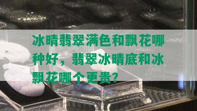 冰晴翡翠满色和飘花哪种好，翡翠冰晴底和冰飘花哪个更贵？