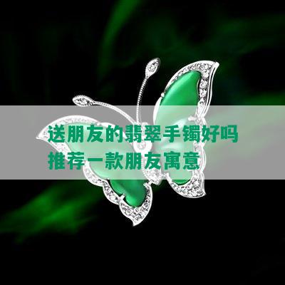 送朋友的翡翠手镯好吗推荐一款朋友寓意