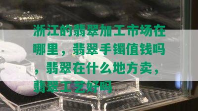 浙江的翡翠加工市场在哪里，翡翠手镯值钱吗，翡翠在什么地方卖，翡翠工艺好吗