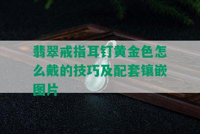 翡翠戒指耳钉黄金色怎么戴的技巧及配套镶嵌图片