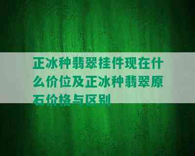 正冰种翡翠挂件现在什么价位及正冰种翡翠原石价格与区别