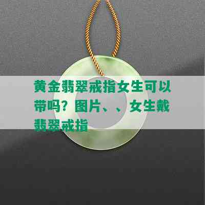 黄金翡翠戒指女生可以带吗？图片、、女生戴翡翠戒指