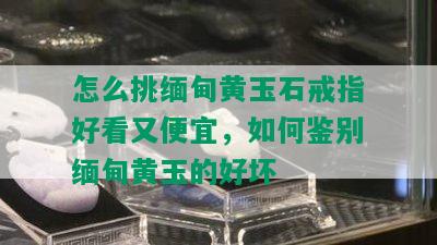 怎么挑缅甸黄玉石戒指好看又便宜，如何鉴别缅甸黄玉的好坏