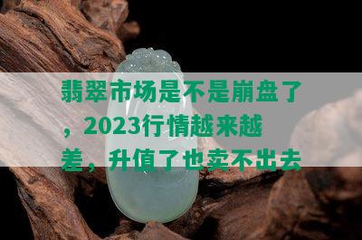 翡翠市场是不是崩盘了，2023行情越来越差，升值了也卖不出去