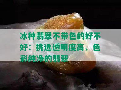 冰种翡翠不带色的好不好：挑选透明度高、色彩纯净的翡翠