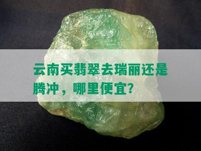 云南买翡翠去瑞丽还是腾冲，哪里便宜？