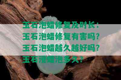 玉石泡蜡修复及时长：玉石泡蜡修复有害吗？玉石泡蜡越久越好吗？玉石浸蜡泡多久？