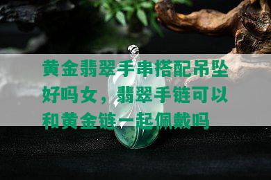 黄金翡翠手串搭配吊坠好吗女，翡翠手链可以和黄金链一起佩戴吗