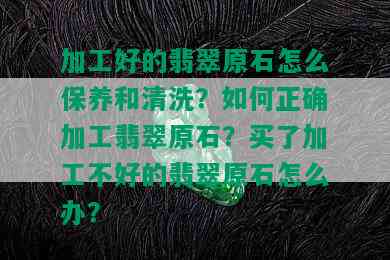 加工好的翡翠原石怎么保养和清洗？如何正确加工翡翠原石？买了加工不好的翡翠原石怎么办？