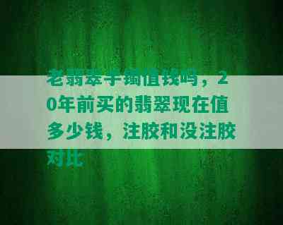 老翡翠手镯值钱吗，20年前买的翡翠现在值多少钱，注胶和没注胶对比