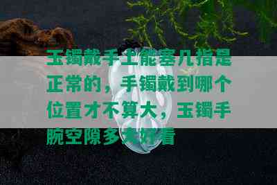 玉镯戴手上能塞几指是正常的，手镯戴到哪个位置才不算大，玉镯手腕空隙多大好看