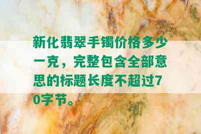 新化翡翠手镯价格多少一克，完整包含全部意思的标题长度不超过70字节。