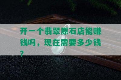 开一个翡翠原石店能赚钱吗，现在需要多少钱？