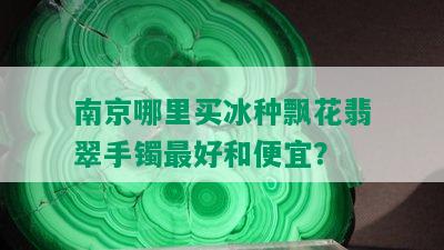 南京哪里买冰种飘花翡翠手镯更好和便宜？