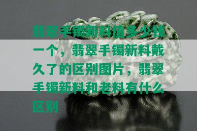 翡翠手镯新料值多少钱一个，翡翠手镯新料戴久了的区别图片，翡翠手镯新料和老料有什么区别