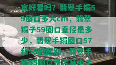 手镯翡翠59圈,17宽好看吗？翡翠手镯59圈口多大cm，翡翠镯子59圈口直径是多少，翡翠手镯圈口57和58的区别，翡翠手镯55圈口是否算小手？