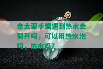 佘太翠手镯遇到热水会裂开吗，可以用热水泡吗，怕水吗？