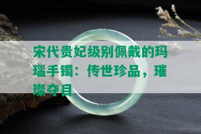 宋代贵妃级别佩戴的玛瑙手镯：传世珍品，璀璨夺目