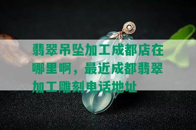 翡翠吊坠加工成都店在哪里啊，最近成都翡翠加工雕刻电话地址