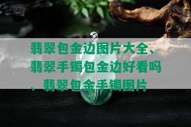 翡翠包金边图片大全、翡翠手镯包金边好看吗、翡翠包金手镯图片