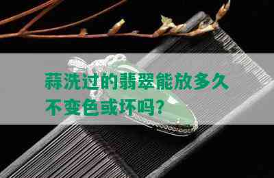 蒜洗过的翡翠能放多久不变色或坏吗？