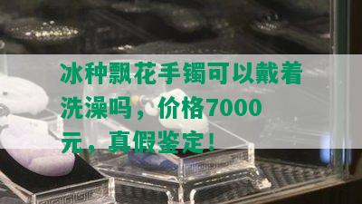 冰种飘花手镯可以戴着洗澡吗，价格7000元，真假鉴定！