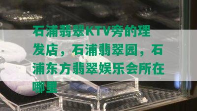 石浦翡翠KTV旁的理发店，石浦翡翠园，石浦东方翡翠娱乐会所在哪里