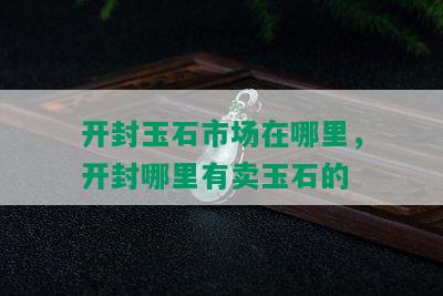 开封玉石市场在哪里，开封哪里有卖玉石的