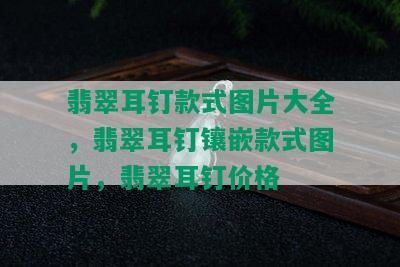 翡翠耳钉款式图片大全，翡翠耳钉镶嵌款式图片，翡翠耳钉价格