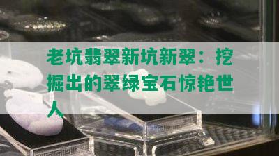 老坑翡翠新坑新翠：挖掘出的翠绿宝石惊艳世人