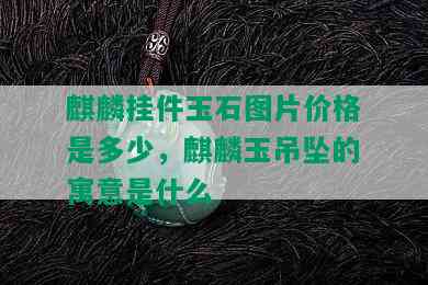 麒麟挂件玉石图片价格是多少，麒麟玉吊坠的寓意是什么