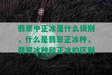 翡翠中正冰是什么级别，什么是翡翠正冰种，翡翠冰种和正冰的区别