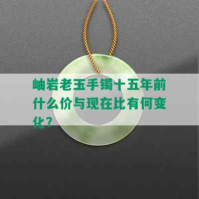 岫岩老玉手镯十五年前什么价与现在比有何变化？