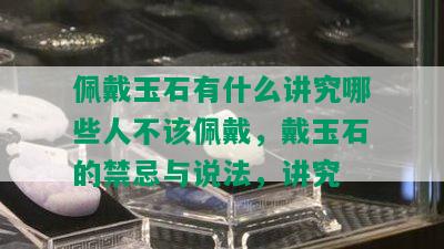 佩戴玉石有什么讲究哪些人不该佩戴，戴玉石的禁忌与说法，讲究