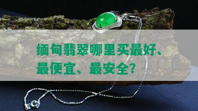 缅甸翡翠哪里买更好、更便宜、最安全？