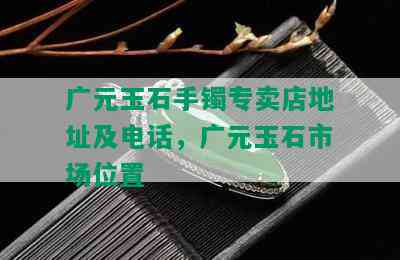 广元玉石手镯专卖店地址及电话，广元玉石市场位置