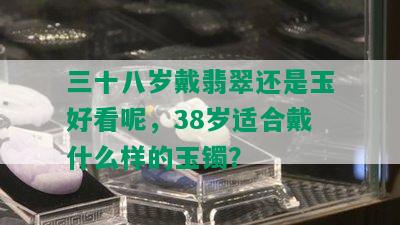 三十八岁戴翡翠还是玉好看呢，38岁适合戴什么样的玉镯？