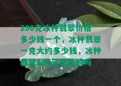 200克冰种翡翠价格多少钱一个，冰种翡翠一克大约多少钱，冰种翡翠200元是真的吗